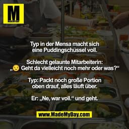 Typ in der Mensa macht sich
eine Puddingschüssel voll.
Schlecht gelaunte Mitarbeiterin:
„😒 Geht da vielleicht noch meh