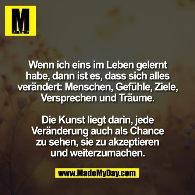 Wenn ich eins im Leben gelernt
habe, dann ist es, dass sich alles
verändert: Menschen, Gefühle, Ziele,
Versprechen und Träume.
Die Kunst liegt darin, jede
Veränderung auch als Chance
zu sehen, sie zu akzeptieren
und weiterzumachen. - Inspiration, Zitate & Sprüche | MadeMyDay | Jetzt entdecken & teilen Wenn ich eins im Leben gelernt
habe, dann ist es, dass sich alles
verändert: Menschen, Gefühle, Ziele,
Versprechen und Träume.
Die Kunst liegt darin, jede
Veränderung auch als Chance
zu sehen, sie zu akzeptieren
und weiterzumachen. - Inspirierendes Zitat mit Bild