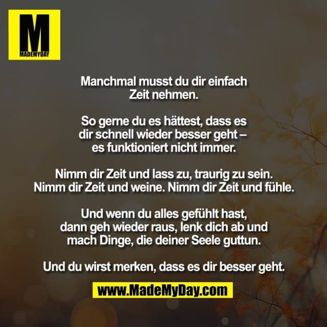 Manchmal musst du dir einfach
Zeit nehmen.
So gerne du es hättest, dass es
dir schnell wieder besser geht –
es funktioniert nicht immer.
Nimm dir Zeit und lass zu, traurig zu sein.
Nimm dir Zeit und weine. Nimm dir Zeit und fühle.
Und wenn du alles gefühlt hast,
dann geh wieder raus, lenk dich ab und
mach Dinge, die deiner Seele guttun.
Und du wirst merken, dass es dir besser geht. - Inspiration, Zitate & Sprüche | MadeMyDay | Jetzt entdecken & teilen Manchmal musst du dir einfach
Zeit nehmen.
So gerne du es hättest, dass es
dir schnell wieder besser geht –
es funktioniert nicht immer.
Nimm dir Zeit und lass zu, traurig zu sein.
Nimm dir Zeit und weine. Nimm dir Zeit und fühle.
Und wenn du alles gefühlt hast,
dann geh wieder raus, lenk dich ab und
mach Dinge, die deiner Seele guttun.
Und du wirst merken, dass es dir besser geht. - Inspirierendes Zitat mit Bild