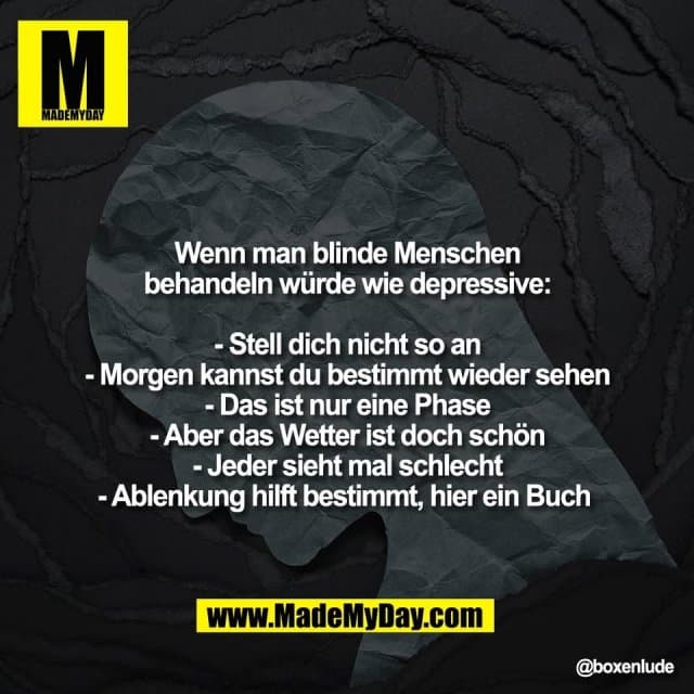 Wenn man blinde Menschen
behandeln würde wie depressive:
- Stell dich nicht so an
- Morgen kannst du bestimmt wieder sehen
- Das ist nur eine Phase
- Aber das Wetter ist doch schön
- Jeder sieht mal schlecht
- Ablenkung hilft bestimmt, hier ein Buch - Inspiration, Zitate & Sprüche | MadeMyDay | Jetzt entdecken & teilen Wenn man blinde Menschen
behandeln würde wie depressive:
- Stell dich nicht so an
- Morgen kannst du bestimmt wieder sehen
- Das ist nur eine Phase
- Aber das Wetter ist doch schön
- Jeder sieht mal schlecht
- Ablenkung hilft bestimmt, hier ein Buch - Inspirierendes Zitat mit Bild