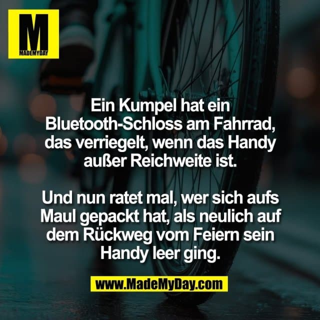 Ein Kumpel hat ein
Bluetooth-Schloss am Fahrrad,
das verriegelt, wenn das Handy
außer Reichweite ist.
Und nun ratet mal, wer sich aufs
Maul gepackt hat, als neulich auf
dem Rückweg vom Feiern sein
Handy leer ging. - Inspiration, Zitate & Sprüche | MadeMyDay | Jetzt entdecken & teilen Ein Kumpel hat ein
Bluetooth-Schloss am Fahrrad,
das verriegelt, wenn das Handy
außer Reichweite ist.
Und nun ratet mal, wer sich aufs
Maul gepackt hat, als neulich auf
dem Rückweg vom Feiern sein
Handy leer ging. - Inspirierendes Zitat mit Bild