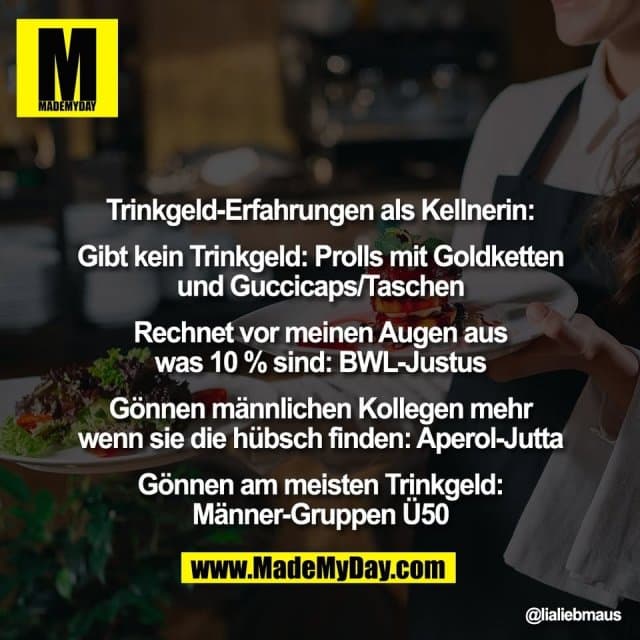 Trinkgeld-Erfahrungen als Kellnerin:
Gibt kein Trinkgeld: Prolls mit Goldketten
und Guccicaps/Taschen
Rechnet vor meinen Augen aus
was 10 % sind: BWL-Justus
Gönnen männlichen Kollegen mehr
wenn sie die hübsch finden: Aperol-Jutta
Gönnen am meisten Trinkgeld:
Männer-Gruppen Ü50 - Inspiration, Zitate & Sprüche | MadeMyDay | Jetzt entdecken & teilen Trinkgeld-Erfahrungen als Kellnerin:
Gibt kein Trinkgeld: Prolls mit Goldketten
und Guccicaps/Taschen
Rechnet vor meinen Augen aus
was 10 % sind: BWL-Justus
Gönnen männlichen Kollegen mehr
wenn sie die hübsch finden: Aperol-Jutta
Gönnen am meisten Trinkgeld:
Männer-Gruppen Ü50 - Inspirierendes Zitat mit Bild