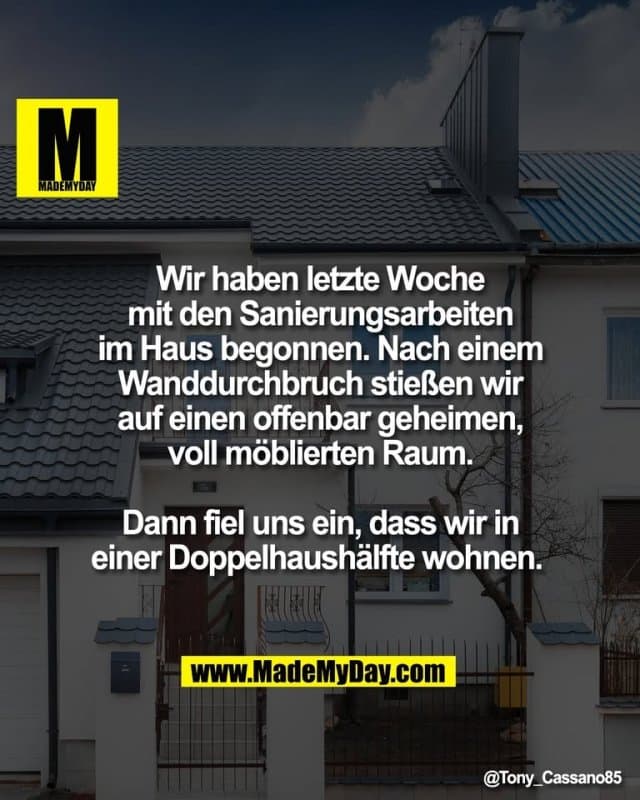 Wir haben letzte Woche
mit den Sanierungsarbeiten
im Haus begonnen. Nach einem
Wanddurchbruch stießen wir
auf einen offenbar geheimen,
voll möblierten Raum.
Dann fiel uns ein, dass wir in
einer Doppelhaushälfte wohnen. - Inspiration, Zitate & Sprüche | MadeMyDay | Jetzt entdecken & teilen Wir haben letzte Woche
mit den Sanierungsarbeiten
im Haus begonnen. Nach einem
Wanddurchbruch stießen wir
auf einen offenbar geheimen,
voll möblierten Raum.
Dann fiel uns ein, dass wir in
einer Doppelhaushälfte wohnen. - Inspirierendes Zitat mit Bild