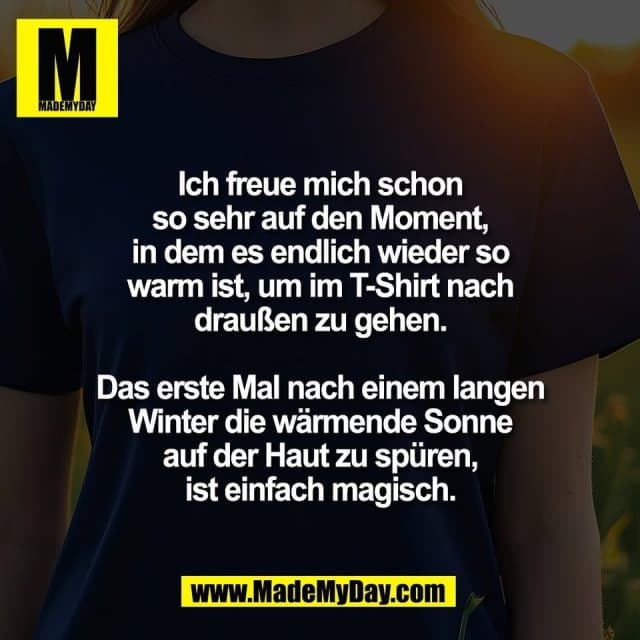 Ich freue mich schon
so sehr auf den Moment,
in dem es endlich wieder so
warm ist, um im T-Shirt nach
draußen zu gehen.
Das erste Mal nach einem langen
Winter die wärmende Sonne
auf der Haut zu spüren,
ist einfach magisch. - Inspiration, Zitate & Sprüche | MadeMyDay | Jetzt entdecken & teilen Ich freue mich schon
so sehr auf den Moment,
in dem es endlich wieder so
warm ist, um im T-Shirt nach
draußen zu gehen.
Das erste Mal nach einem langen
Winter die wärmende Sonne
auf der Haut zu spüren,
ist einfach magisch. - Inspirierendes Zitat mit Bild