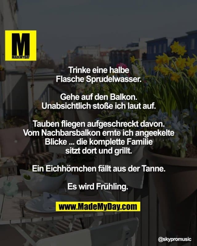 Trinke eine halbe
Flasche Sprudelwasser.
Gehe auf den Balkon.
Unabsichtlich stoße ich laut auf.
Tauben fliegen aufgeschreckt davon.
Vom Nachbarsbalkon ernte ich angeekelte
Blicke ... die komplette Familie
sitzt dort und grillt.
Ein Eichhörnchen fällt aus der Tanne.
Es wird Frühling. - Inspiration, Zitate & Sprüche | MadeMyDay | Jetzt entdecken & teilen Trinke eine halbe
Flasche Sprudelwasser.
Gehe auf den Balkon.
Unabsichtlich stoße ich laut auf.
Tauben fliegen aufgeschreckt davon.
Vom Nachbarsbalkon ernte ich angeekelte
Blicke ... die komplette Familie
sitzt dort und grillt.
Ein Eichhörnchen fällt aus der Tanne.
Es wird Frühling. - Inspirierendes Zitat mit Bild
