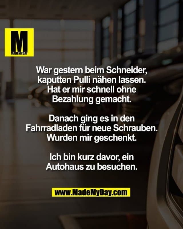 War gestern beim Schneider,
kaputten Pulli nähen lassen.
Hat er mir schnell ohne
Bezahlung gemacht.
Danach ging es in den
Fahrradladen für neue Schrauben.
Wurden mir geschenkt.
Ich bin kurz davor, ein
Autohaus zu besuchen. - Inspiration, Zitate & Sprüche | MadeMyDay | Jetzt entdecken & teilen War gestern beim Schneider,
kaputten Pulli nähen lassen.
Hat er mir schnell ohne
Bezahlung gemacht.
Danach ging es in den
Fahrradladen für neue Schrauben.
Wurden mir geschenkt.
Ich bin kurz davor, ein
Autohaus zu besuchen. - Inspirierendes Zitat mit Bild