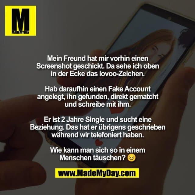 Mein Freund hat mir vorhin einen
Screenshot geschickt. Da sehe ich oben
in der Ecke das lovoo-Zeichen.
Hab daraufhin einen Fake Account
angelegt, ihn gefunden, direkt gematcht
und schreibe mit ihm.
Er ist 2 Jahre Single und sucht eine
Beziehung. Das hat er übrigens geschrieben
während wir telefoniert haben.
Wie kann man sich so in einem
Menschen täuschen? 😣 - Inspiration, Zitate & Sprüche | MadeMyDay | Jetzt entdecken & teilen Mein Freund hat mir vorhin einen
Screenshot geschickt. Da sehe ich oben
in der Ecke das lovoo-Zeichen.
Hab daraufhin einen Fake Account
angelegt, ihn gefunden, direkt gematcht
und schreibe mit ihm.
Er ist 2 Jahre Single und sucht eine
Beziehung. Das hat er übrigens geschrieben
während wir telefoniert haben.
Wie kann man sich so in einem
Menschen täuschen? 😣 - Inspirierendes Zitat mit Bild