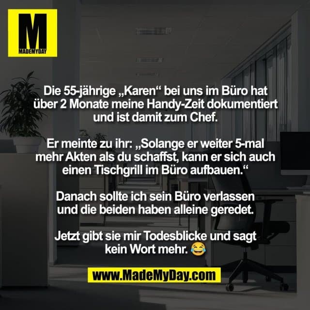 Die 55-jährige „Karen“ bei uns im Büro hat
über 2 Monate meine Handy-Zeit dokumentiert
und ist damit zum Chef.
Er meinte zu ihr: „Solange er weiter 5-mal
mehr Akten als du schaffst, kann er sich auch
einen Tischgrill im Büro aufbauen.“
Danach sollte ich sein Büro verlassen
und die beiden haben alleine geredet.
Jetzt gibt sie mir Todesblicke und sagt
kein Wort mehr. 😂 - Inspiration, Zitate & Sprüche | MadeMyDay | Jetzt entdecken & teilen Die 55-jährige „Karen“ bei uns im Büro hat
über 2 Monate meine Handy-Zeit dokumentiert
und ist damit zum Chef.
Er meinte zu ihr: „Solange er weiter 5-mal
mehr Akten als du schaffst, kann er sich auch
einen Tischgrill im Büro aufbauen.“
Danach sollte ich sein Büro verlassen
und die beiden haben alleine geredet.
Jetzt gibt sie mir Todesblicke und sagt
kein Wort mehr. 😂 - Inspirierendes Zitat mit Bild