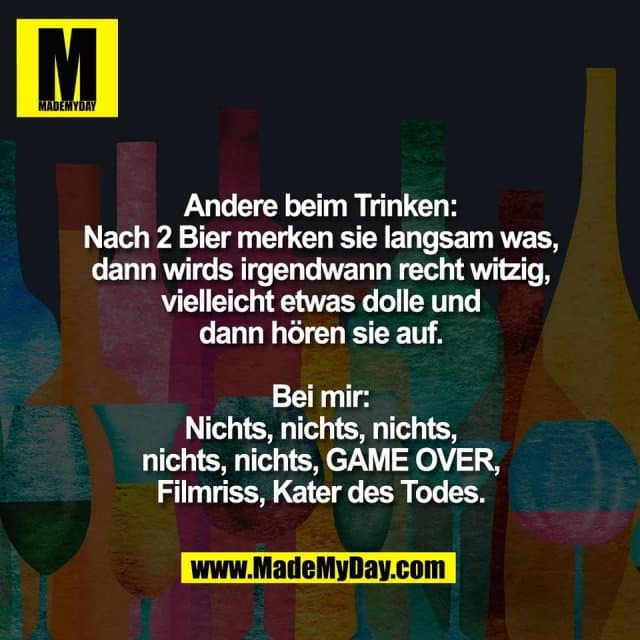 Andere beim Trinken:
Nach 2 Bier merken sie langsam was,
dann wirds irgendwann recht witzig,
vielleicht etwas dolle und
dann hören sie auf.
Bei mir:
Nichts, nichts, nichts,
nichts, nichts, GAME OVER,
Filmriss, Kater des Todes. - Inspiration, Zitate & Sprüche | MadeMyDay | Jetzt entdecken & teilen Andere beim Trinken:
Nach 2 Bier merken sie langsam was,
dann wirds irgendwann recht witzig,
vielleicht etwas dolle und
dann hören sie auf.
Bei mir:
Nichts, nichts, nichts,
nichts, nichts, GAME OVER,
Filmriss, Kater des Todes. - Inspirierendes Zitat mit Bild
