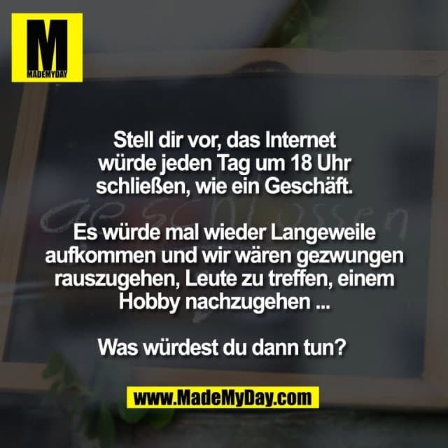 Stell dir vor, das Internet
würde jeden Tag um 18 Uhr
schließen, wie ein Geschäft.
Es würde mal wieder Langeweile
aufkommen und wir wären gezwungen
rauszugehen, Leute zu treffen, einem
Hobby nachzugehen ...
Was würdest du dann tun? - Inspiration, Zitate & Sprüche | MadeMyDay | Jetzt entdecken & teilen Stell dir vor, das Internet
würde jeden Tag um 18 Uhr
schließen, wie ein Geschäft.
Es würde mal wieder Langeweile
aufkommen und wir wären gezwungen
rauszugehen, Leute zu treffen, einem
Hobby nachzugehen ...
Was würdest du dann tun? - Inspirierendes Zitat mit Bild
