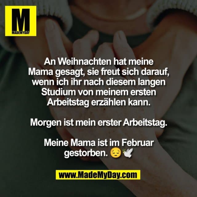 An Weihnachten hat meine
Mama gesagt, sie freut sich darauf,
wenn ich ihr nach diesem langen
Studium von meinem ersten
Arbeitstag erzählen kann.
Morgen ist mein erster Arbeitstag.
Meine Mama ist im Februar
gestorben. 😔🕊️ - Inspiration, Zitate & Sprüche | MadeMyDay | Jetzt entdecken & teilen An Weihnachten hat meine
Mama gesagt, sie freut sich darauf,
wenn ich ihr nach diesem langen
Studium von meinem ersten
Arbeitstag erzählen kann.
Morgen ist mein erster Arbeitstag.
Meine Mama ist im Februar
gestorben. 😔🕊️ - Inspirierendes Zitat mit Bild
