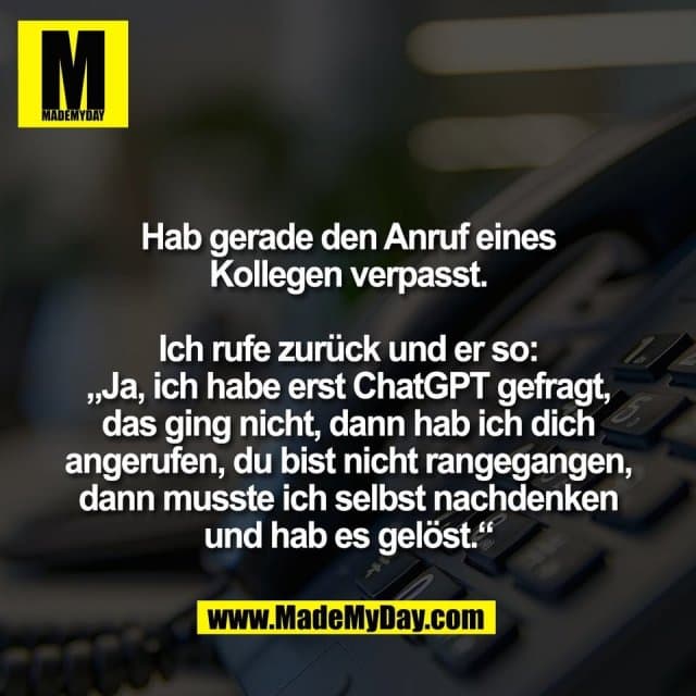 Hab gerade den Anruf eines
Kollegen verpasst.
Ich rufe zurück und er so:
„Ja, ich habe erst ChatGPT gefragt,
das ging nicht, dann hab ich dich
angerufen, du bist nicht rangegangen,
dann musste ich selbst nachdenken
und hab es gelöst.“ - Inspiration, Zitate & Sprüche | MadeMyDay | Jetzt entdecken & teilen Hab gerade den Anruf eines
Kollegen verpasst.
Ich rufe zurück und er so:
„Ja, ich habe erst ChatGPT gefragt,
das ging nicht, dann hab ich dich
angerufen, du bist nicht rangegangen,
dann musste ich selbst nachdenken
und hab es gelöst.“ - Inspirierendes Zitat mit Bild