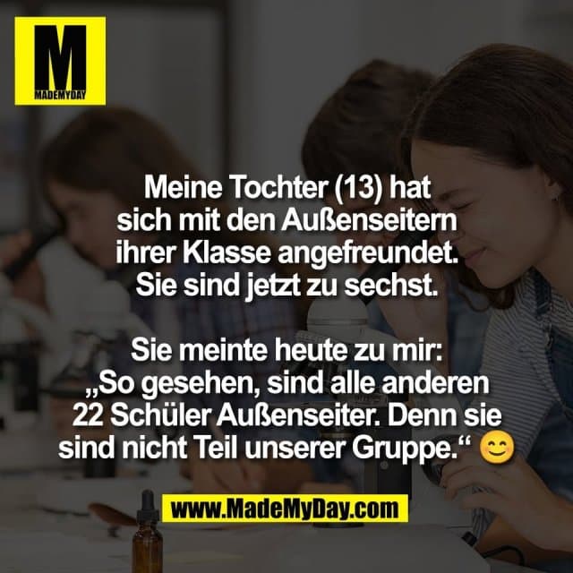 Meine Tochter (13) hat
sich mit den Außenseitern
ihrer Klasse angefreundet.
Sie sind jetzt zu sechst.
Sie meinte heute zu mir:
„So gesehen, sind alle anderen
22 Schüler Außenseiter. Denn sie
sind nicht Teil unserer Gruppe.“ 😊 - Inspiration, Zitate & Sprüche | MadeMyDay | Jetzt entdecken & teilen Meine Tochter (13) hat
sich mit den Außenseitern
ihrer Klasse angefreundet.
Sie sind jetzt zu sechst.
Sie meinte heute zu mir:
„So gesehen, sind alle anderen
22 Schüler Außenseiter. Denn sie
sind nicht Teil unserer Gruppe.“ 😊 - Inspirierendes Zitat mit Bild