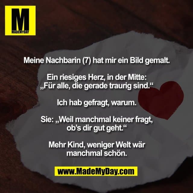 Meine Nachbarin (7) hat mir ein Bild gemalt.
Ein riesiges Herz, in der Mitte:
„Für alle, die gerade traurig sind.“
Ich hab gefragt, warum.
Sie: „Weil manchmal keiner fragt,
ob’s dir gut geht.“
Mehr Kind, weniger Welt wär
manchmal schön. - Inspiration, Zitate & Sprüche | MadeMyDay | Jetzt entdecken & teilen Meine Nachbarin (7) hat mir ein Bild gemalt.
Ein riesiges Herz, in der Mitte:
„Für alle, die gerade traurig sind.“
Ich hab gefragt, warum.
Sie: „Weil manchmal keiner fragt,
ob’s dir gut geht.“
Mehr Kind, weniger Welt wär
manchmal schön. - Inspirierendes Zitat mit Bild