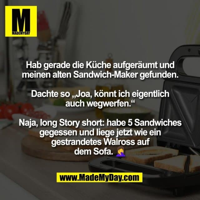 Hab gerade die Küche aufgeräumt und
meinen alten Sandwich-Maker gefunden.
Dachte so „Joa, könnt ich eigentlich
auch wegwerfen.“
Naja, long Story short: habe 5 Sandwiches
gegessen und liege jetzt wie ein
gestrandetes Walross auf
dem Sofa. 🤦♀️ - Inspiration, Zitate & Sprüche | MadeMyDay | Jetzt entdecken & teilen Hab gerade die Küche aufgeräumt und
meinen alten Sandwich-Maker gefunden.
Dachte so „Joa, könnt ich eigentlich
auch wegwerfen.“
Naja, long Story short: habe 5 Sandwiches
gegessen und liege jetzt wie ein
gestrandetes Walross auf
dem Sofa. 🤦♀️ - Inspirierendes Zitat mit Bild