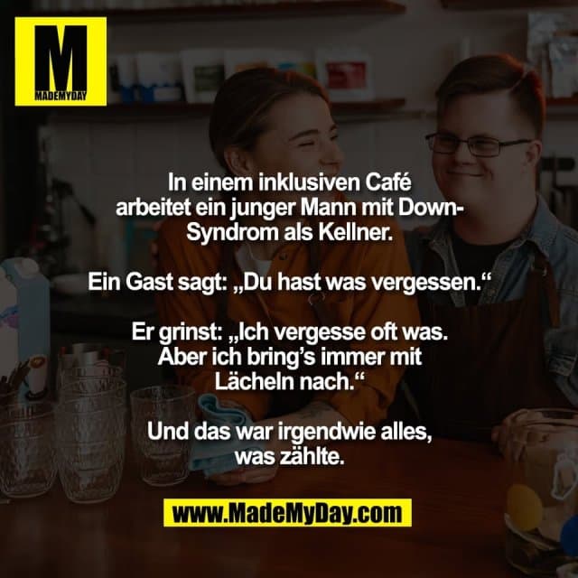 In einem inklusiven Café
arbeitet ein junger Mann mit Down-
Syndrom als Kellner.
Ein Gast sagt: „Du hast was vergessen.“
Er grinst: „Ich vergesse oft was.
Aber ich bring’s immer mit
Lächeln nach.“
Und das war irgendwie alles,
was zählte. - Inspiration, Zitate & Sprüche | MadeMyDay | Jetzt entdecken & teilen In einem inklusiven Café
arbeitet ein junger Mann mit Down-
Syndrom als Kellner.
Ein Gast sagt: „Du hast was vergessen.“
Er grinst: „Ich vergesse oft was.
Aber ich bring’s immer mit
Lächeln nach.“
Und das war irgendwie alles,
was zählte. - Inspirierendes Zitat mit Bild