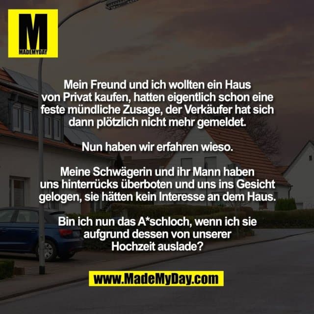 Mein Freund und ich wollten ein Haus
von Privat kaufen, hatten eigentlich schon eine
feste mündliche Zusage, der Verkäufer hat sich
dann plötzlich nicht mehr gemeldet.
Nun haben wir erfahren wieso.
Meine Schwägerin und ihr Mann haben
uns hinterrücks überboten und uns ins Gesicht
gelogen, sie hätten kein Interesse an dem Haus.
Bin ich nun das A*schloch, wenn ich sie
aufgrund dessen von unserer
Hochzeit auslade? - Inspiration, Zitate & Sprüche | MadeMyDay | Jetzt entdecken & teilen Mein Freund und ich wollten ein Haus
von Privat kaufen, hatten eigentlich schon eine
feste mündliche Zusage, der Verkäufer hat sich
dann plötzlich nicht mehr gemeldet.
Nun haben wir erfahren wieso.
Meine Schwägerin und ihr Mann haben
uns hinterrücks überboten und uns ins Gesicht
gelogen, sie hätten kein Interesse an dem Haus.
Bin ich nun das A*schloch, wenn ich sie
aufgrund dessen von unserer
Hochzeit auslade? - Inspirierendes Zitat mit Bild