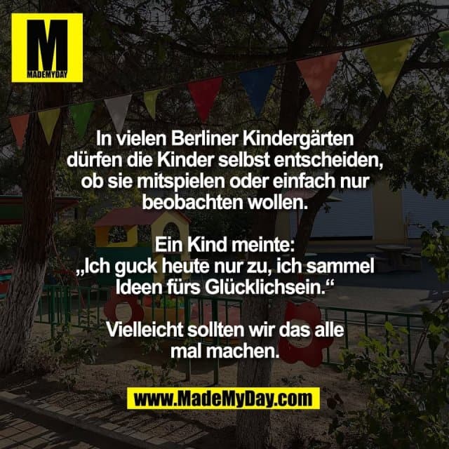 In vielen Berliner Kindergärten
dürfen die Kinder selbst entscheiden,
ob sie mitspielen oder einfach nur
beobachten wollen.
Ein Kind meinte:
„Ich guck heute nur zu, ich sammel
Ideen fürs Glücklichsein.“
Vielleicht sollten wir das alle
mal machen. - Inspiration, Zitate & Sprüche | MadeMyDay | Jetzt entdecken & teilen In vielen Berliner Kindergärten
dürfen die Kinder selbst entscheiden,
ob sie mitspielen oder einfach nur
beobachten wollen.
Ein Kind meinte:
„Ich guck heute nur zu, ich sammel
Ideen fürs Glücklichsein.“
Vielleicht sollten wir das alle
mal machen. - Inspirierendes Zitat mit Bild