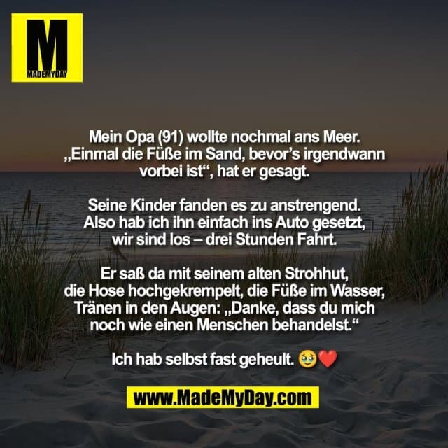 Mein Opa (91) wollte nochmal ans Meer.
„Einmal die Füße im Sand, bevor’s irgendwann
vorbei ist“, hat er gesagt.
Seine Kinder fanden es zu anstrengend.
Also hab ich ihn einfach ins Auto gesetzt,
wir sind los – drei Stunden Fahrt.
Er saß da mit seinem alten Strohhut,
die Hose hochgekrempelt, die Füße im Wasser,
Tränen in den Augen: „Danke, dass du mich
noch wie einen Menschen behandelst.“
Ich hab selbst fast geheult. 🥹❤️ - Inspiration, Zitate & Sprüche | MadeMyDay | Jetzt entdecken & teilen Mein Opa (91) wollte nochmal ans Meer.
„Einmal die Füße im Sand, bevor’s irgendwann
vorbei ist“, hat er gesagt.
Seine Kinder fanden es zu anstrengend.
Also hab ich ihn einfach ins Auto gesetzt,
wir sind los – drei Stunden Fahrt.
Er saß da mit seinem alten Strohhut,
die Hose hochgekrempelt, die Füße im Wasser,
Tränen in den Augen: „Danke, dass du mich
noch wie einen Menschen behandelst.“
Ich hab selbst fast geheult. 🥹❤️ - Inspirierendes Zitat mit Bild
