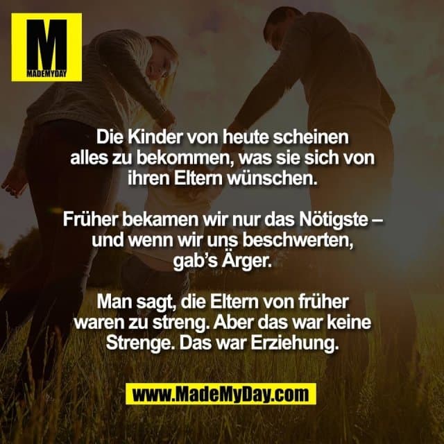 Die Kinder von heute scheinen
alles zu bekommen, was sie sich von
ihren Eltern wünschen.
Früher bekamen wir nur das Nötigste –
und wenn wir uns beschwerten,
gab’s Ärger.
Man sagt, die Eltern von früher
waren zu streng. Aber das war keine
Strenge. Das war Erziehung. - Inspiration, Zitate & Sprüche | MadeMyDay | Jetzt entdecken & teilen Die Kinder von heute scheinen
alles zu bekommen, was sie sich von
ihren Eltern wünschen.
Früher bekamen wir nur das Nötigste –
und wenn wir uns beschwerten,
gab’s Ärger.
Man sagt, die Eltern von früher
waren zu streng. Aber das war keine
Strenge. Das war Erziehung. - Inspirierendes Zitat mit Bild