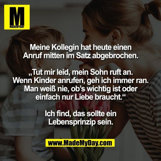 Meine Kollegin hat heute einen
Anruf mitten im Satz abgebrochen.
„Tut mir leid, mein Sohn ruft an.
Wenn Kinder anrufen, geh ich immer ran.
Man weiß nie, ob’s wichtig ist oder
einfach nur Liebe braucht.“
Ich find, das sollte ein
Lebensprinzip sein. - Inspiration, Zitate & Sprüche | MadeMyDay | Jetzt entdecken & teilen Meine Kollegin hat heute einen
Anruf mitten im Satz abgebrochen.
„Tut mir leid, mein Sohn ruft an.
Wenn Kinder anrufen, geh ich immer ran.
Man weiß nie, ob’s wichtig ist oder
einfach nur Liebe braucht.“
Ich find, das sollte ein
Lebensprinzip sein. - Inspirierendes Zitat mit Bild