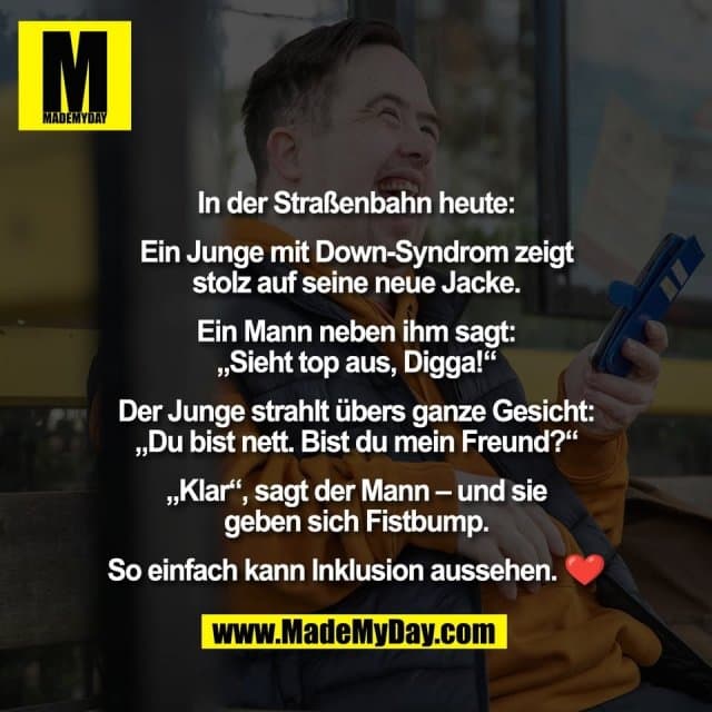 In der Straßenbahn heute:
Ein Junge mit Down-Syndrom zeigt
stolz auf seine neue Jacke.
Ein Mann neben ihm sagt:
„Sieht top aus, Digga!“
Der Junge strahlt übers ganze Gesicht:
„Du bist nett. Bist du mein Freund?“
„Klar“, sagt der Mann – und sie
geben sich Fistbump.
So einfach kann Inklusion aussehen. ❤️ - Inspiration, Zitate & Sprüche | MadeMyDay | Jetzt entdecken & teilen In der Straßenbahn heute:
Ein Junge mit Down-Syndrom zeigt
stolz auf seine neue Jacke.
Ein Mann neben ihm sagt:
„Sieht top aus, Digga!“
Der Junge strahlt übers ganze Gesicht:
„Du bist nett. Bist du mein Freund?“
„Klar“, sagt der Mann – und sie
geben sich Fistbump.
So einfach kann Inklusion aussehen. ❤️ - Inspirierendes Zitat mit Bild