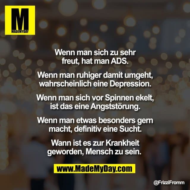Wenn man sich zu sehr
freut, hat man ADS.
Wenn man ruhiger damit umgeht,
wahrscheinlich eine Depression.
Wenn man sich vor Spinnen ekelt,
ist das eine Angststörung.
Wenn man etwas besonders gern
macht, definitiv eine Sucht.
Wann ist es zur Krankheit
geworden, Mensch zu sein. - Inspiration, Zitate & Sprüche | MadeMyDay | Jetzt entdecken & teilen Wenn man sich zu sehr
freut, hat man ADS.
Wenn man ruhiger damit umgeht,
wahrscheinlich eine Depression.
Wenn man sich vor Spinnen ekelt,
ist das eine Angststörung.
Wenn man etwas besonders gern
macht, definitiv eine Sucht.
Wann ist es zur Krankheit
geworden, Mensch zu sein. - Inspirierendes Zitat mit Bild