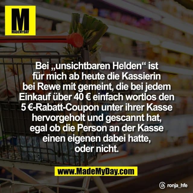 Bei „unsichtbaren Helden“ ist
für mich ab heute die Kassierin
bei Rewe mit gemeint, die bei jedem
Einkauf über 40 € einfach wortlos den
5 €-Rabatt-Coupon unter ihrer Kasse
hervorgeholt und gescannt hat,
egal ob die Person an der Kasse
einen eigenen dabei hatte,
oder nicht.
Threads: ronja_hfe - Inspiration, Zitate & Sprüche | MadeMyDay | Jetzt entdecken & teilen Bei „unsichtbaren Helden“ ist
für mich ab heute die Kassierin
bei Rewe mit gemeint, die bei jedem
Einkauf über 40 € einfach wortlos den
5 €-Rabatt-Coupon unter ihrer Kasse
hervorgeholt und gescannt hat,
egal ob die Person an der Kasse
einen eigenen dabei hatte,
oder nicht.
Threads: ronja_hfe - Inspirierendes Zitat mit Bild