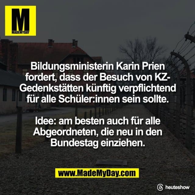 Bildungsministerin Karin Prien
fordert, dass der Besuch von KZ-
Gedenkstätten künftig verpflichtend
für alle Schüler:innen sein sollte.
Idee: am besten auch für alle
Abgeordneten, die neu in den
Bundestag einziehen.
Threads: heuteshow - Inspiration, Zitate & Sprüche | MadeMyDay | Jetzt entdecken & teilen Bildungsministerin Karin Prien
fordert, dass der Besuch von KZ-
Gedenkstätten künftig verpflichtend
für alle Schüler:innen sein sollte.
Idee: am besten auch für alle
Abgeordneten, die neu in den
Bundestag einziehen.
Threads: heuteshow - Inspirierendes Zitat mit Bild