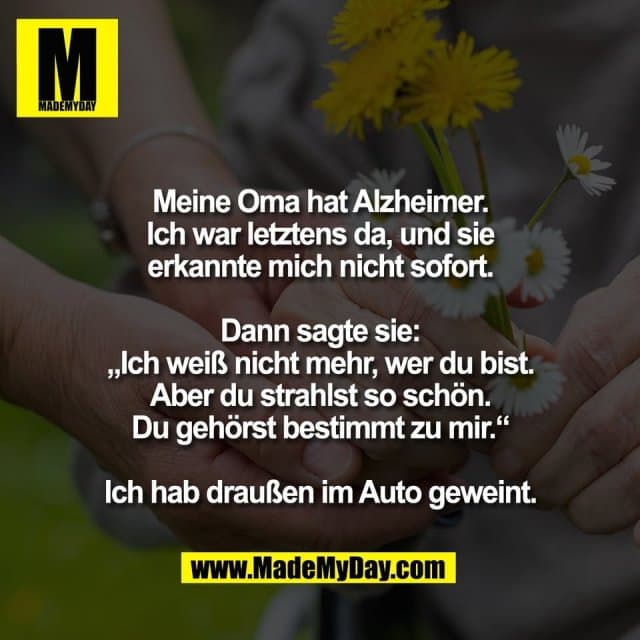 Meine Oma hat Alzheimer.
Ich war letztens da, und sie
erkannte mich nicht sofort.
Dann sagte sie:
„Ich weiß nicht mehr, wer du bist.
Aber du strahlst so schön.
Du gehörst bestimmt zu mir.“
Ich hab draußen im Auto geweint. - Inspiration, Zitate & Sprüche | MadeMyDay | Jetzt entdecken & teilen Meine Oma hat Alzheimer.
Ich war letztens da, und sie
erkannte mich nicht sofort.
Dann sagte sie:
„Ich weiß nicht mehr, wer du bist.
Aber du strahlst so schön.
Du gehörst bestimmt zu mir.“
Ich hab draußen im Auto geweint. - Inspirierendes Zitat mit Bild