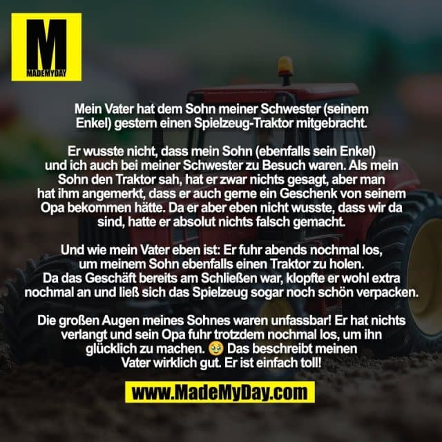 Mein Vater hat dem Sohn meiner Schwester (seinem
Enkel) gestern einen Spielzeug-Traktor mitgebracht.
Er wusste nicht, dass mein Sohn (ebenfalls sein Enkel)
und ich auch bei meiner Schwester zu Besuch waren. Als mein
Sohn den Traktor sah, hat er zwar nichts gesagt, aber man
hat ihm angemerkt, dass er auch gerne ein Geschenk von seinem
Opa bekommen hätte. Da er aber eben nicht wusste, dass wir da
sind, hatte er absolut nichts falsch gemacht.
Und wie mein Vater eben ist: Er fuhr abends nochmal los,
um meinem Sohn ebenfalls einen Traktor zu holen.
Da das Geschäft bereits am Schließen war, klopfte er wohl extra
nochmal an und ließ sich das Spielzeug sogar noch schön verpacken.
Die großen Augen meines Sohnes waren unfassbar! Er hat nichts
verlangt und sein Opa fuhr trotzdem nochmal los, um ihn
glücklich zu machen. 🥹 Das beschreibt meinen
Vater wirklich gut. Er ist einfach toll! - Inspiration, Zitate & Sprüche | MadeMyDay | Jetzt entdecken & teilen Mein Vater hat dem Sohn meiner Schwester (seinem
Enkel) gestern einen Spielzeug-Traktor mitgebracht.
Er wusste nicht, dass mein Sohn (ebenfalls sein Enkel)
und ich auch bei meiner Schwester zu Besuch waren. Als mein
Sohn den Traktor sah, hat er zwar nichts gesagt, aber man
hat ihm angemerkt, dass er auch gerne ein Geschenk von seinem
Opa bekommen hätte. Da er aber eben nicht wusste, dass wir da
sind, hatte er absolut nichts falsch gemacht.
Und wie mein Vater eben ist: Er fuhr abends nochmal los,
um meinem Sohn ebenfalls einen Traktor zu holen.
Da das Geschäft bereits am Schließen war, klopfte er wohl extra
nochmal an und ließ sich das Spielzeug sogar noch schön verpacken.
Die großen Augen meines Sohnes waren unfassbar! Er hat nichts
verlangt und sein Opa fuhr trotzdem nochmal los, um ihn
glücklich zu machen. 🥹 Das beschreibt meinen
Vater wirklich gut. Er ist einfach toll! - Inspirierendes Zitat mit Bild