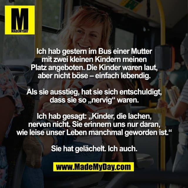 Ich hab gestern im Bus einer Mutter
mit zwei kleinen Kindern meinen
Platz angeboten. Die Kinder waren laut,
aber nicht böse – einfach lebendig.
Als sie ausstieg, hat sie sich entschuldigt,
dass sie so „nervig“ waren.
Ich hab gesagt: „Kinder, die lachen,
nerven nicht. Sie erinnern uns nur daran,
wie leise unser Leben manchmal geworden ist.“
Sie hat gelächelt. Ich auch. - Inspiration, Zitate & Sprüche | MadeMyDay | Jetzt entdecken & teilen Ich hab gestern im Bus einer Mutter
mit zwei kleinen Kindern meinen
Platz angeboten. Die Kinder waren laut,
aber nicht böse – einfach lebendig.
Als sie ausstieg, hat sie sich entschuldigt,
dass sie so „nervig“ waren.
Ich hab gesagt: „Kinder, die lachen,
nerven nicht. Sie erinnern uns nur daran,
wie leise unser Leben manchmal geworden ist.“
Sie hat gelächelt. Ich auch. - Inspirierendes Zitat mit Bild