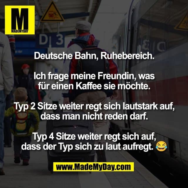 Deutsche Bahn, Ruhebereich.
Ich frage meine Freundin, was
für einen Kaffee sie möchte.
Typ 2 Sitze weiter regt sich lautstark auf,
dass man nicht reden darf.
Typ 4 Sitze weiter regt sich auf,
dass der Typ sich zu laut aufregt. 😂 - Inspiration, Zitate & Sprüche | MadeMyDay | Jetzt entdecken & teilen Deutsche Bahn, Ruhebereich.
Ich frage meine Freundin, was
für einen Kaffee sie möchte.
Typ 2 Sitze weiter regt sich lautstark auf,
dass man nicht reden darf.
Typ 4 Sitze weiter regt sich auf,
dass der Typ sich zu laut aufregt. 😂 - Inspirierendes Zitat mit Bild
