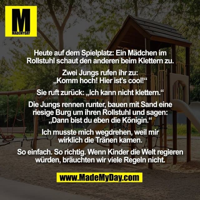 Heute auf dem Spielplatz: Ein Mädchen im
Rollstuhl schaut den anderen beim Klettern zu.
Zwei Jungs rufen ihr zu:
„Komm hoch! Hier ist’s cool!“
Sie ruft zurück: „Ich kann nicht klettern.“
Die Jungs rennen runter, bauen mit Sand eine
riesige Burg um ihren Rollstuhl und sagen:
„Dann bist du eben die Königin.“
Ich musste mich wegdrehen, weil mir
wirklich die Tränen kamen.
So einfach. So richtig. Wenn Kinder die Welt regieren
würden, bräuchten wir viele Regeln nicht. - Inspiration, Zitate & Sprüche | MadeMyDay | Jetzt entdecken & teilen Heute auf dem Spielplatz: Ein Mädchen im
Rollstuhl schaut den anderen beim Klettern zu.
Zwei Jungs rufen ihr zu:
„Komm hoch! Hier ist’s cool!“
Sie ruft zurück: „Ich kann nicht klettern.“
Die Jungs rennen runter, bauen mit Sand eine
riesige Burg um ihren Rollstuhl und sagen:
„Dann bist du eben die Königin.“
Ich musste mich wegdrehen, weil mir
wirklich die Tränen kamen.
So einfach. So richtig. Wenn Kinder die Welt regieren
würden, bräuchten wir viele Regeln nicht. - Inspirierendes Zitat mit Bild
