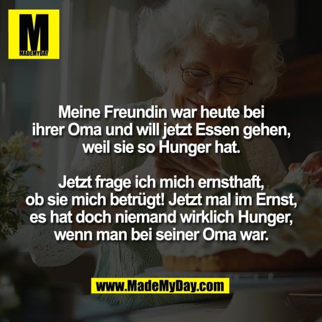 Meine Freundin war heute bei
ihrer Oma und will jetzt Essen gehen,
weil sie so Hunger hat.
Jetzt frage ich mich ernsthaft,
ob sie mich betrügt! Jetzt mal im Ernst,
es hat doch niemand wirklich Hunger,
wenn man bei seiner Oma war. - Inspiration, Zitate & Sprüche | MadeMyDay | Jetzt entdecken & teilen Meine Freundin war heute bei
ihrer Oma und will jetzt Essen gehen,
weil sie so Hunger hat.
Jetzt frage ich mich ernsthaft,
ob sie mich betrügt! Jetzt mal im Ernst,
es hat doch niemand wirklich Hunger,
wenn man bei seiner Oma war. - Inspirierendes Zitat mit Bild