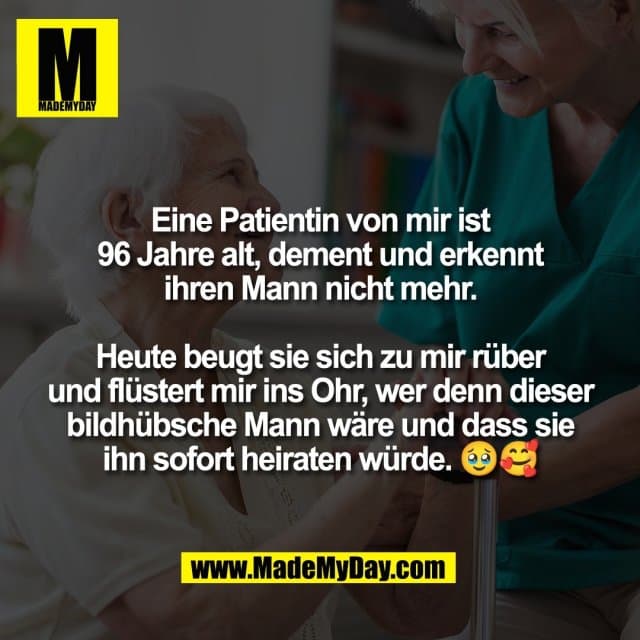 Eine Patientin von mir ist
96 Jahre alt, dement und erkennt
ihren Mann nicht mehr.
Heute beugt sie sich zu mir rüber
und flüstert mir ins Ohr, wer denn dieser
bildhübsche Mann wäre und dass sie
ihn sofort heiraten würde. 🥹🥰 - Inspiration, Zitate & Sprüche | MadeMyDay | Jetzt entdecken & teilen Eine Patientin von mir ist
96 Jahre alt, dement und erkennt
ihren Mann nicht mehr.
Heute beugt sie sich zu mir rüber
und flüstert mir ins Ohr, wer denn dieser
bildhübsche Mann wäre und dass sie
ihn sofort heiraten würde. 🥹🥰 - Inspirierendes Zitat mit Bild