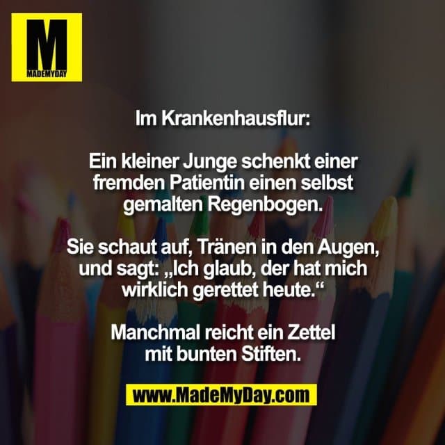 Im Krankenhausflur:
Ein kleiner Junge schenkt einer
fremden Patientin einen selbst
gemalten Regenbogen.
Sie schaut auf, Tränen in den Augen,
und sagt: „Ich glaub, der hat mich
wirklich gerettet heute.“
Manchmal reicht ein Zettel
mit bunten Stiften. - Inspiration, Zitate & Sprüche | MadeMyDay | Jetzt entdecken & teilen Im Krankenhausflur:
Ein kleiner Junge schenkt einer
fremden Patientin einen selbst
gemalten Regenbogen.
Sie schaut auf, Tränen in den Augen,
und sagt: „Ich glaub, der hat mich
wirklich gerettet heute.“
Manchmal reicht ein Zettel
mit bunten Stiften. - Inspirierendes Zitat mit Bild