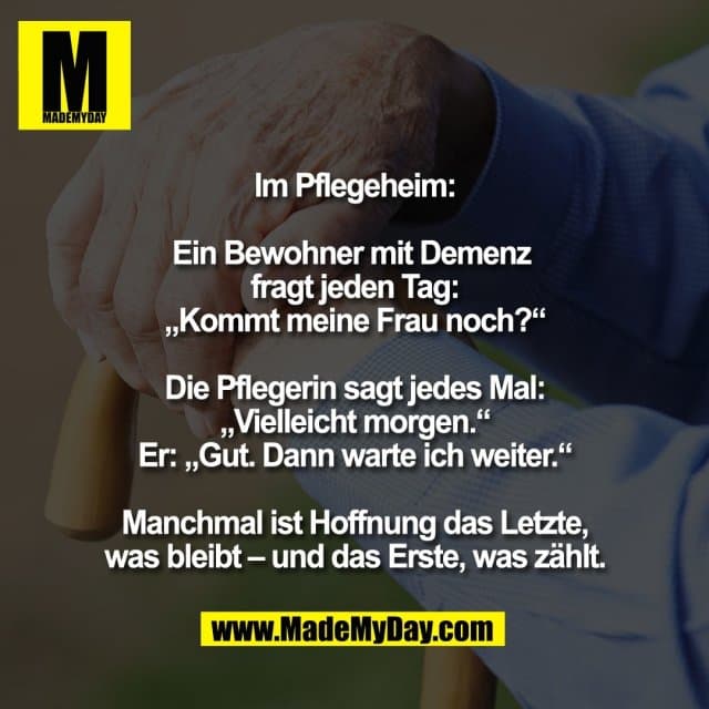 Im Pflegeheim:
Ein Bewohner mit Demenz
fragt jeden Tag:
„Kommt meine Frau noch?“
Die Pflegerin sagt jedes Mal:
„Vielleicht morgen.“
Er: „Gut. Dann warte ich weiter.“
Manchmal ist Hoffnung das Letzte,
was bleibt – und das Erste, was zählt. - Inspiration, Zitate & Sprüche | MadeMyDay | Jetzt entdecken & teilen Im Pflegeheim:
Ein Bewohner mit Demenz
fragt jeden Tag:
„Kommt meine Frau noch?“
Die Pflegerin sagt jedes Mal:
„Vielleicht morgen.“
Er: „Gut. Dann warte ich weiter.“
Manchmal ist Hoffnung das Letzte,
was bleibt – und das Erste, was zählt. - Inspirierendes Zitat mit Bild