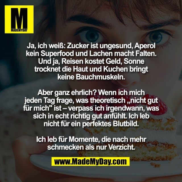 Ja, ich weiß: Zucker ist ungesund, Aperol
kein Superfood und Lachen macht Falten.
Und ja, Reisen kostet Geld, Sonne
trocknet die Haut und Kuchen bringt
keine Bauchmuskeln.
Aber ganz ehrlich? Wenn ich mich
jeden Tag frage, was theoretisch „nicht gut
für mich" ist – verpass ich irgendwann, was
sich in echt richtig gut anfühlt. Ich leb
nicht für ein perfektes Blutbild.
Ich leb für Momente, die nach mehr
schmecken als nur Verzicht. - Inspiration, Zitate & Sprüche | MadeMyDay | Jetzt entdecken & teilen Ja, ich weiß: Zucker ist ungesund, Aperol
kein Superfood und Lachen macht Falten.
Und ja, Reisen kostet Geld, Sonne
trocknet die Haut und Kuchen bringt
keine Bauchmuskeln.
Aber ganz ehrlich? Wenn ich mich
jeden Tag frage, was theoretisch „nicht gut
für mich" ist – verpass ich irgendwann, was
sich in echt richtig gut anfühlt. Ich leb
nicht für ein perfektes Blutbild.
Ich leb für Momente, die nach mehr
schmecken als nur Verzicht. - Inspirierendes Zitat mit Bild