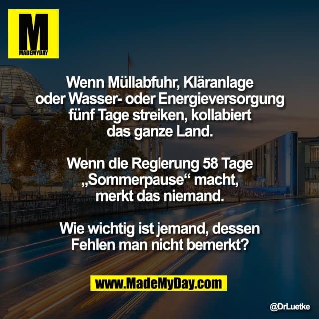 Wenn Müllabfuhr, Kläranlage
oder Wasser- oder Energieversorgung
fünf Tage streiken, kollabiert
das ganze Land.
Wenn die Regierung 58 Tage
„Sommerpause“ macht,
merkt das niemand.
Wie wichtig ist jemand, dessen
Fehlen man nicht bemerkt? - Inspiration, Zitate & Sprüche | MadeMyDay | Jetzt entdecken & teilen Wenn Müllabfuhr, Kläranlage
oder Wasser- oder Energieversorgung
fünf Tage streiken, kollabiert
das ganze Land.
Wenn die Regierung 58 Tage
„Sommerpause“ macht,
merkt das niemand.
Wie wichtig ist jemand, dessen
Fehlen man nicht bemerkt? - Inspirierendes Zitat mit Bild
