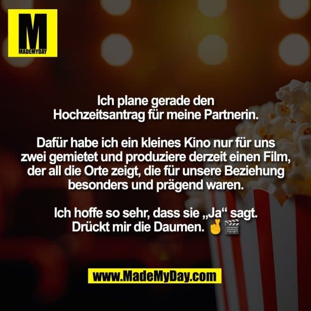 Ich plane gerade den
Hochzeitsantrag für meine Partnerin.
Dafür habe ich ein kleines Kino nur für uns
zwei gemietet und produziere derzeit einen Film,
der all die Orte zeigt, die für unsere Beziehung
besonders und prägend waren.
Ich hoffe so sehr, dass sie „Ja“ sagt.
Drückt mir die Daumen. 🤞🎬 - Inspiration, Zitate & Sprüche | MadeMyDay | Jetzt entdecken & teilen Ich plane gerade den
Hochzeitsantrag für meine Partnerin.
Dafür habe ich ein kleines Kino nur für uns
zwei gemietet und produziere derzeit einen Film,
der all die Orte zeigt, die für unsere Beziehung
besonders und prägend waren.
Ich hoffe so sehr, dass sie „Ja“ sagt.
Drückt mir die Daumen. 🤞🎬 - Inspirierendes Zitat mit Bild