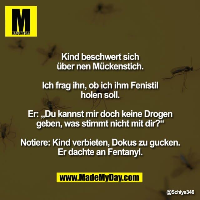 Kind beschwert sich
über nen Mückenstich.
Ich frag ihn, ob ich ihm Fenistil
holen soll.
Er: „Du kannst mir doch keine Drogen
geben, was stimmt nicht mit dir?“
Notiere: Kind verbieten, Dokus zu gucken.
Er dachte an Fentanyl. - Inspiration, Zitate & Sprüche | MadeMyDay | Jetzt entdecken & teilen Kind beschwert sich
über nen Mückenstich.
Ich frag ihn, ob ich ihm Fenistil
holen soll.
Er: „Du kannst mir doch keine Drogen
geben, was stimmt nicht mit dir?“
Notiere: Kind verbieten, Dokus zu gucken.
Er dachte an Fentanyl. - Inspirierendes Zitat mit Bild