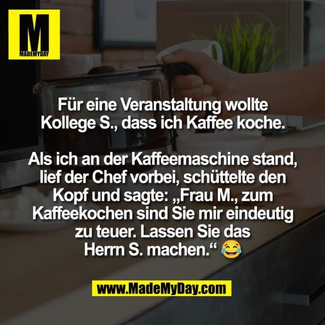 Für eine Veranstaltung wollte
Kollege S., dass ich Kaffee koche.
Als ich an der Kaffeemaschine stand,
lief der Chef vorbei, schüttelte den
Kopf und sagte: „Frau M., zum
Kaffeekochen sind Sie mir eindeutig
zu teuer. Lassen Sie das
Herrn S. machen.“ 😂 - Inspiration, Zitate & Sprüche | MadeMyDay | Jetzt entdecken & teilen Für eine Veranstaltung wollte
Kollege S., dass ich Kaffee koche.
Als ich an der Kaffeemaschine stand,
lief der Chef vorbei, schüttelte den
Kopf und sagte: „Frau M., zum
Kaffeekochen sind Sie mir eindeutig
zu teuer. Lassen Sie das
Herrn S. machen.“ 😂 - Inspirierendes Zitat mit Bild