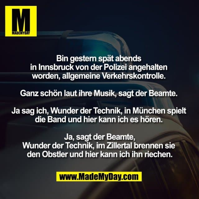 Bin gestern spät abends
in Innsbruck von der Polizei angehalten
worden, allgemeine Verkehrskontrolle.
Ganz schön laut ihre Musik, sagt der Beamte.
Ja sag ich, Wunder der Technik, in München spielt
die Band und hier kann ich es hören.
Ja, sagt der Beamte,
Wunder der Technik, im Zillertal brennen sie
den Obstler und hier kann ich ihn riechen. - Inspiration, Zitate & Sprüche | MadeMyDay | Jetzt entdecken & teilen Bin gestern spät abends
in Innsbruck von der Polizei angehalten
worden, allgemeine Verkehrskontrolle.
Ganz schön laut ihre Musik, sagt der Beamte.
Ja sag ich, Wunder der Technik, in München spielt
die Band und hier kann ich es hören.
Ja, sagt der Beamte,
Wunder der Technik, im Zillertal brennen sie
den Obstler und hier kann ich ihn riechen. - Inspirierendes Zitat mit Bild