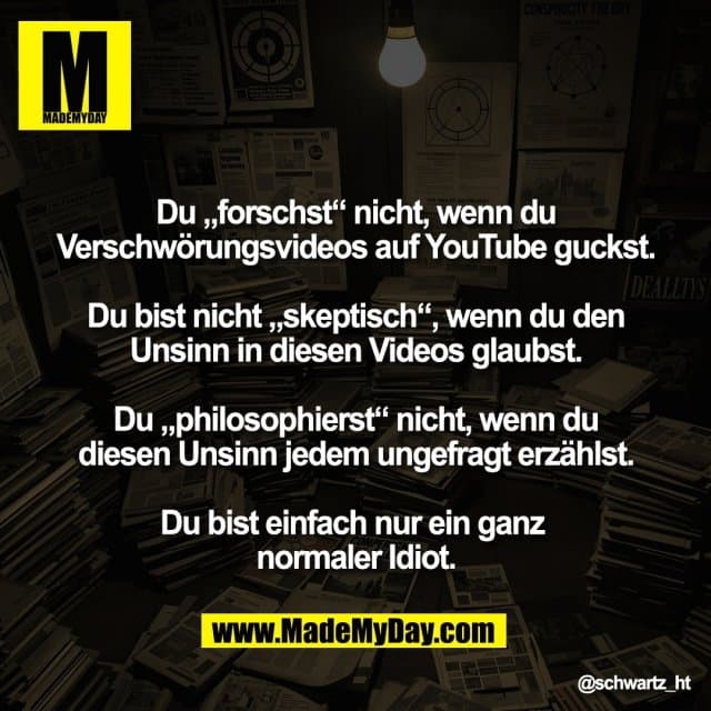 "Du „forschst“ nicht, wenn du
Verschwörungsvideos auf YouTube guckst.
Du bist nicht „skeptisch“, wenn du den
Unsinn in diesen Videos glaubst.
Du „philosophierst“ nicht, wenn du
diesen Unsinn jedem ungefragt erzählst.
Du bist einfach nur ein ganz
normaler Idiot." - Inspiration, Zitate & Sprüche | MadeMyDay | Jetzt entdecken & teilen "Du „forschst“ nicht, wenn du
Verschwörungsvideos auf YouTube guckst.
Du bist nicht „skeptisch“, wenn du den
Unsinn in diesen Videos glaubst.
Du „philosophierst“ nicht, wenn du
diesen Unsinn jedem ungefragt erzählst.
Du bist einfach nur ein ganz
normaler Idiot." - Inspirierendes Zitat mit Bild