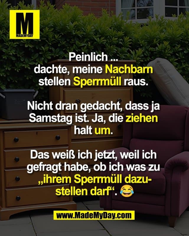 Peinlich ...
dachte, meine Nachbarn
stellen Sperrmüll raus.
Nicht dran gedacht, dass ja
Samstag ist. Ja, die ziehen
halt um.
Das weiß ich jetzt, weil ich
gefragt habe, ob ich was zu
„ihrem Sperrmüll dazu-
stellen darf“. 😂 - Inspiration, Zitate & Sprüche | MadeMyDay | Jetzt entdecken & teilen Peinlich ...
dachte, meine Nachbarn
stellen Sperrmüll raus.
Nicht dran gedacht, dass ja
Samstag ist. Ja, die ziehen
halt um.
Das weiß ich jetzt, weil ich
gefragt habe, ob ich was zu
„ihrem Sperrmüll dazu-
stellen darf“. 😂 - Inspirierendes Zitat mit Bild
