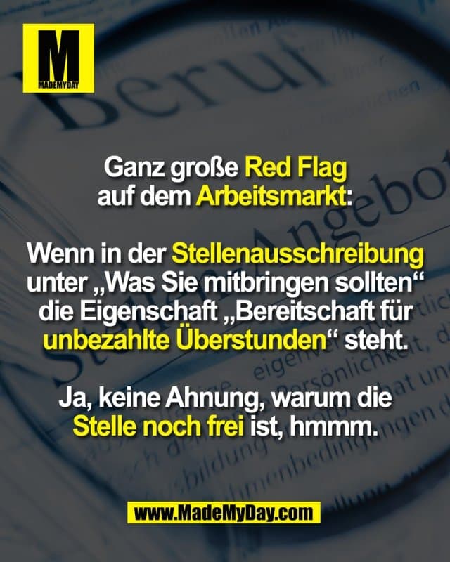 Ganz große Red Flag
auf dem Arbeitsmarkt:
Wenn in der Stellenausschreibung
unter „Was Sie mitbringen sollten“
die Eigenschaft „Bereitschaft für
unbezahlte Überstunden“ steht.
Ja, keine Ahnung, warum die
Stelle noch frei ist, hmmm. - Inspiration, Zitate & Sprüche | MadeMyDay | Jetzt entdecken & teilen Ganz große Red Flag
auf dem Arbeitsmarkt:
Wenn in der Stellenausschreibung
unter „Was Sie mitbringen sollten“
die Eigenschaft „Bereitschaft für
unbezahlte Überstunden“ steht.
Ja, keine Ahnung, warum die
Stelle noch frei ist, hmmm. - Inspirierendes Zitat mit Bild