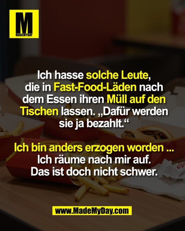 Ich hasse solche Leute,
die in Fast-Food-Läden nach
dem Essen ihren Müll auf den
Tischen lassen. „Dafür werden
sie ja bezahlt.“
Ich bin anders erzogen worden ...
Ich räume nach mir auf.
Das ist doch nicht schwer. - Inspiration, Zitate & Sprüche | MadeMyDay | Jetzt entdecken & teilen Ich hasse solche Leute,
die in Fast-Food-Läden nach
dem Essen ihren Müll auf den
Tischen lassen. „Dafür werden
sie ja bezahlt.“
Ich bin anders erzogen worden ...
Ich räume nach mir auf.
Das ist doch nicht schwer. - Inspirierendes Zitat mit Bild