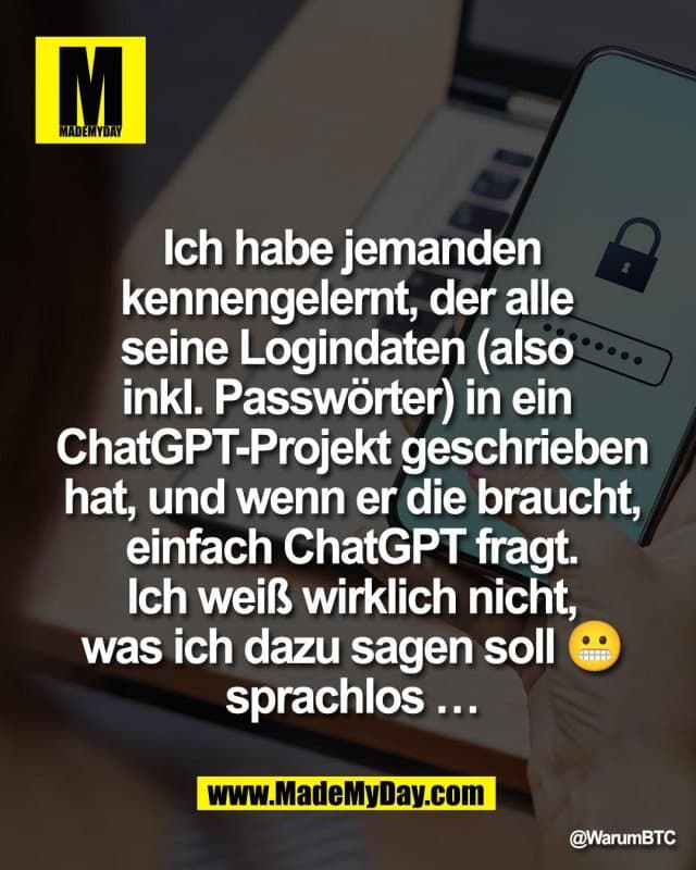 Ich habe jemanden
kennengelernt, der alle
seine Logindaten (also
inkl. Passwörter) in ein
ChatGPT-Projekt geschrieben
hat, und wenn er die braucht,
einfach ChatGPT fragt.
Ich weiß wirklich nicht,
was ich dazu sagen soll 😬
sprachlos … - Inspiration, Zitate & Sprüche | MadeMyDay | Jetzt entdecken & teilen Ich habe jemanden
kennengelernt, der alle
seine Logindaten (also
inkl. Passwörter) in ein
ChatGPT-Projekt geschrieben
hat, und wenn er die braucht,
einfach ChatGPT fragt.
Ich weiß wirklich nicht,
was ich dazu sagen soll 😬
sprachlos … - Inspirierendes Zitat mit Bild
