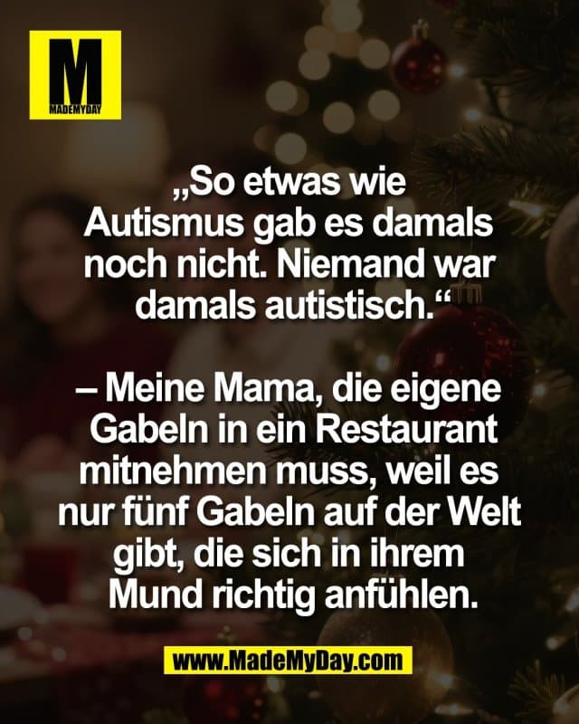 „So etwas wie
Autismus gab es damals
noch nicht. Niemand war
damals autistisch.“
– Meine Mama, die eigene
Gabeln in ein Restaurant
mitnehmen muss, weil es
nur fünf Gabeln auf der Welt
gibt, die sich in ihrem
Mund richtig anfühlen. - Inspiration, Zitate & Sprüche | MadeMyDay | Jetzt entdecken & teilen „So etwas wie
Autismus gab es damals
noch nicht. Niemand war
damals autistisch.“
– Meine Mama, die eigene
Gabeln in ein Restaurant
mitnehmen muss, weil es
nur fünf Gabeln auf der Welt
gibt, die sich in ihrem
Mund richtig anfühlen. - Inspirierendes Zitat mit Bild